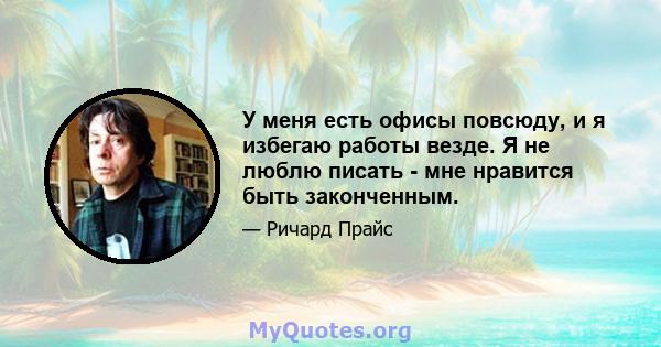 У меня есть офисы повсюду, и я избегаю работы везде. Я не люблю писать - мне нравится быть законченным.