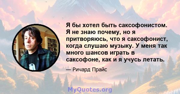 Я бы хотел быть саксофонистом. Я не знаю почему, но я притворяюсь, что я саксофонист, когда слушаю музыку. У меня так много шансов играть в саксофоне, как и я учусь летать.