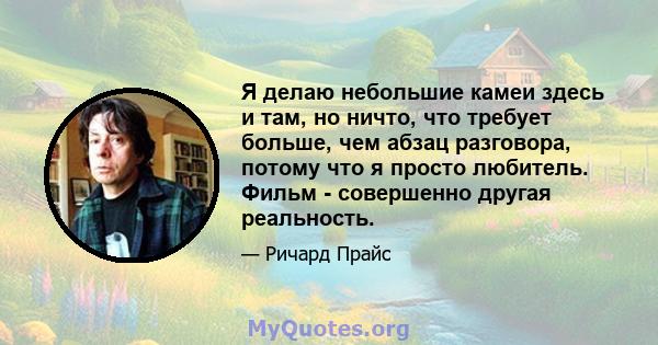 Я делаю небольшие камеи здесь и там, но ничто, что требует больше, чем абзац разговора, потому что я просто любитель. Фильм - совершенно другая реальность.