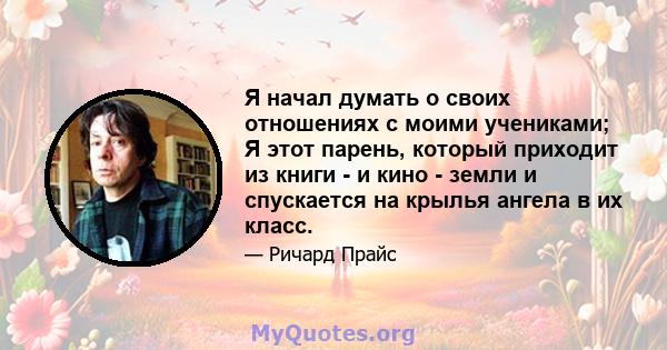 Я начал думать о своих отношениях с моими учениками; Я этот парень, который приходит из книги - и кино - земли и спускается на крылья ангела в их класс.