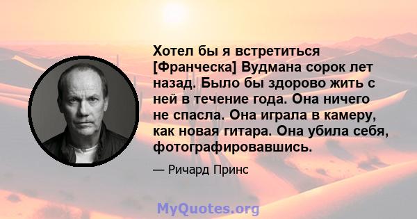 Хотел бы я встретиться [Франческа] Вудмана сорок лет назад. Было бы здорово жить с ней в течение года. Она ничего не спасла. Она играла в камеру, как новая гитара. Она убила себя, фотографировавшись.