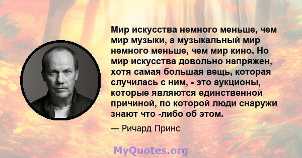 Мир искусства немного меньше, чем мир музыки, а музыкальный мир немного меньше, чем мир кино. Но мир искусства довольно напряжен, хотя самая большая вещь, которая случилась с ним, - это аукционы, которые являются