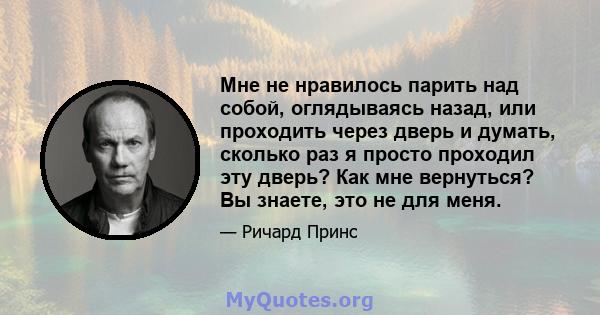 Мне не нравилось парить над собой, оглядываясь назад, или проходить через дверь и думать, сколько раз я просто проходил эту дверь? Как мне вернуться? Вы знаете, это не для меня.