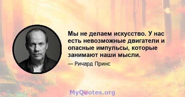 Мы не делаем искусство. У нас есть невозможные двигатели и опасные импульсы, которые занимают наши мысли.