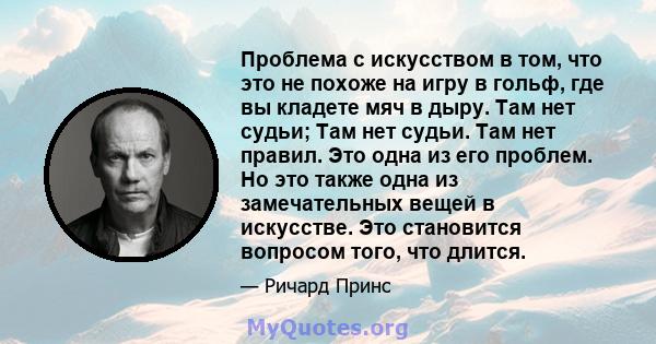 Проблема с искусством в том, что это не похоже на игру в гольф, где вы кладете мяч в дыру. Там нет судьи; Там нет судьи. Там нет правил. Это одна из его проблем. Но это также одна из замечательных вещей в искусстве. Это 