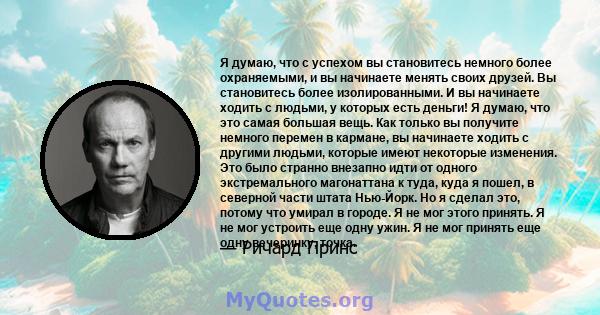 Я думаю, что с успехом вы становитесь немного более охраняемыми, и вы начинаете менять своих друзей. Вы становитесь более изолированными. И вы начинаете ходить с людьми, у которых есть деньги! Я думаю, что это самая