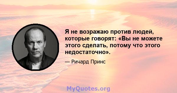 Я не возражаю против людей, которые говорят: «Вы не можете этого сделать, потому что этого недостаточно».