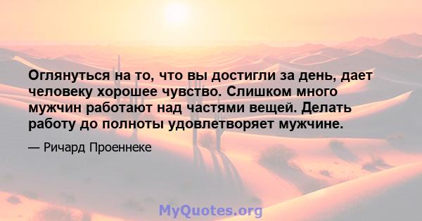 Оглянуться на то, что вы достигли за день, дает человеку хорошее чувство. Слишком много мужчин работают над частями вещей. Делать работу до полноты удовлетворяет мужчине.