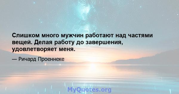 Слишком много мужчин работают над частями вещей. Делая работу до завершения, удовлетворяет меня.