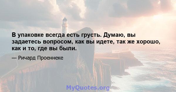 В упаковке всегда есть грусть. Думаю, вы задаетесь вопросом, как вы идете, так же хорошо, как и то, где вы были.