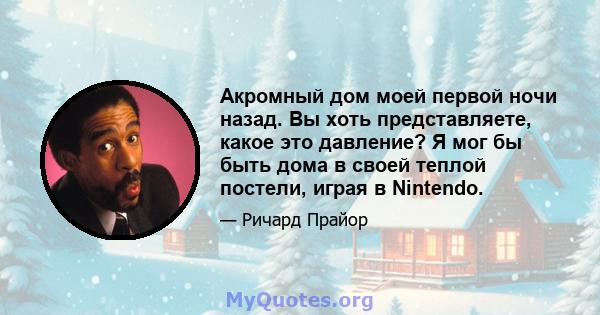 Акромный дом моей первой ночи назад. Вы хоть представляете, какое это давление? Я мог бы быть дома в своей теплой постели, играя в Nintendo.