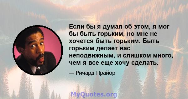 Если бы я думал об этом, я мог бы быть горьким, но мне не хочется быть горьким. Быть горьким делает вас неподвижным, и слишком много, чем я все еще хочу сделать.