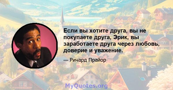 Если вы хотите друга, вы не покупаете друга, Эрик, вы заработаете друга через любовь, доверие и уважение.