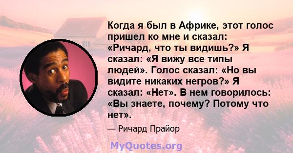 Когда я был в Африке, этот голос пришел ко мне и сказал: «Ричард, что ты видишь?» Я сказал: «Я вижу все типы людей». Голос сказал: «Но вы видите никаких негров?» Я сказал: «Нет». В нем говорилось: «Вы знаете, почему?