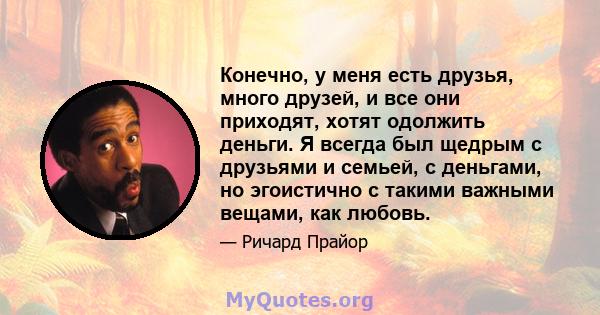 Конечно, у меня есть друзья, много друзей, и все они приходят, хотят одолжить деньги. Я всегда был щедрым с друзьями и семьей, с деньгами, но эгоистично с такими важными вещами, как любовь.