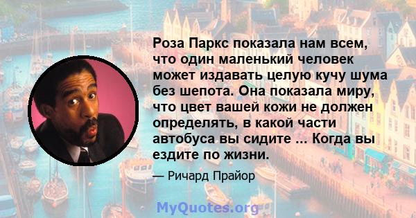 Роза Паркс показала нам всем, что один маленький человек может издавать целую кучу шума без шепота. Она показала миру, что цвет вашей кожи не должен определять, в какой части автобуса вы сидите ... Когда вы ездите по