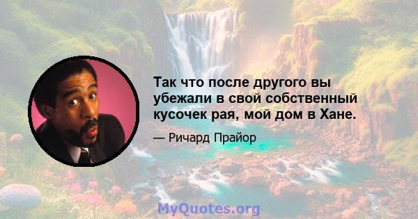 Так что после другого вы убежали в свой собственный кусочек рая, мой дом в Хане.