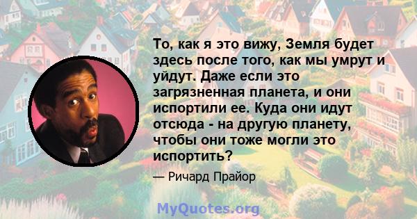 То, как я это вижу, Земля будет здесь после того, как мы умрут и уйдут. Даже если это загрязненная планета, и они испортили ее. Куда они идут отсюда - на другую планету, чтобы они тоже могли это испортить?