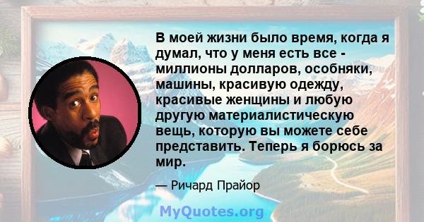 В моей жизни было время, когда я думал, что у меня есть все - миллионы долларов, особняки, машины, красивую одежду, красивые женщины и любую другую материалистическую вещь, которую вы можете себе представить. Теперь я