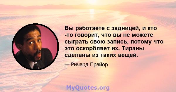 Вы работаете с задницей, и кто -то говорит, что вы не можете сыграть свою запись, потому что это оскорбляет их. Тираны сделаны из таких вещей.