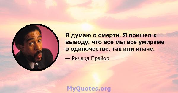 Я думаю о смерти. Я пришел к выводу, что все мы все умираем в одиночестве, так или иначе.