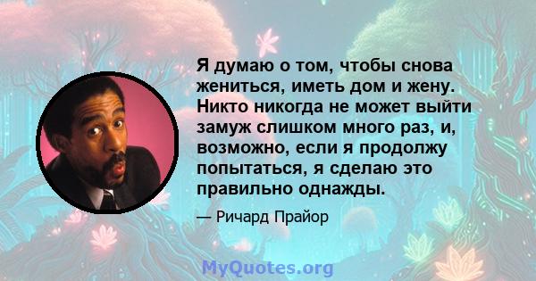 Я думаю о том, чтобы снова жениться, иметь дом и жену. Никто никогда не может выйти замуж слишком много раз, и, возможно, если я продолжу попытаться, я сделаю это правильно однажды.