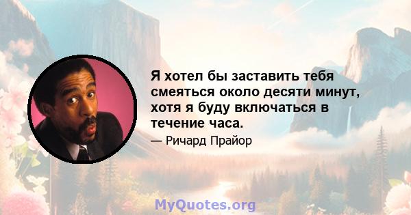 Я хотел бы заставить тебя смеяться около десяти минут, хотя я буду включаться в течение часа.