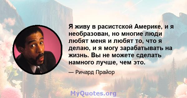 Я живу в расистской Америке, и я необразован, но многие люди любят меня и любят то, что я делаю, и я могу зарабатывать на жизнь. Вы не можете сделать намного лучше, чем это.