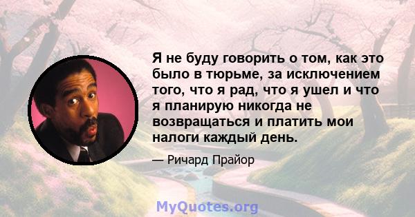 Я не буду говорить о том, как это было в тюрьме, за исключением того, что я рад, что я ушел и что я планирую никогда не возвращаться и платить мои налоги каждый день.