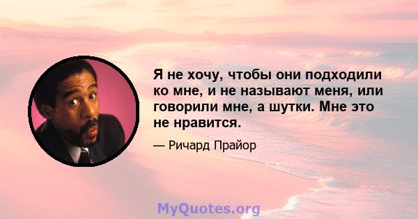 Я не хочу, чтобы они подходили ко мне, и не называют меня, или говорили мне, а шутки. Мне это не нравится.