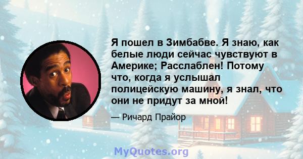 Я пошел в Зимбабве. Я знаю, как белые люди сейчас чувствуют в Америке; Расслаблен! Потому что, когда я услышал полицейскую машину, я знал, что они не придут за мной!