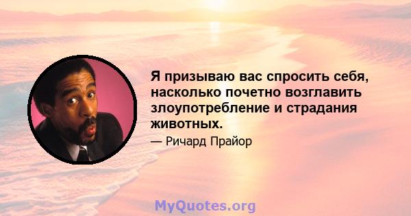 Я призываю вас спросить себя, насколько почетно возглавить злоупотребление и страдания животных.