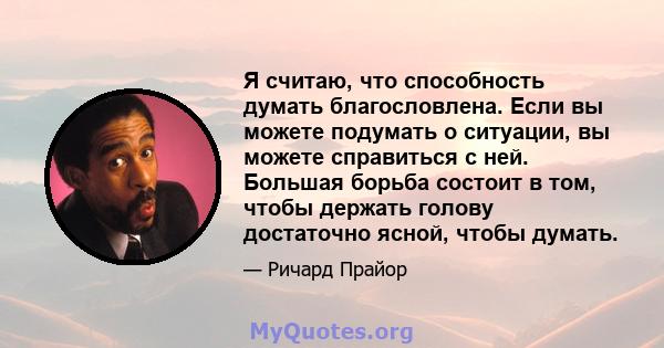 Я считаю, что способность думать благословлена. Если вы можете подумать о ситуации, вы можете справиться с ней. Большая борьба состоит в том, чтобы держать голову достаточно ясной, чтобы думать.