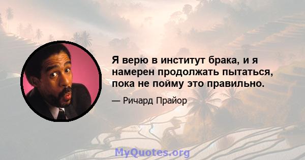 Я верю в институт брака, и я намерен продолжать пытаться, пока не пойму это правильно.