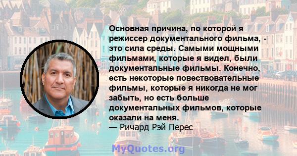 Основная причина, по которой я режиссер документального фильма, - это сила среды. Самыми мощными фильмами, которые я видел, были документальные фильмы. Конечно, есть некоторые повествовательные фильмы, которые я никогда 