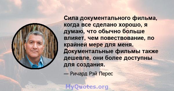 Сила документального фильма, когда все сделано хорошо, я думаю, что обычно больше влияет, чем повествование, по крайней мере для меня. Документальные фильмы также дешевле, они более доступны для создания.