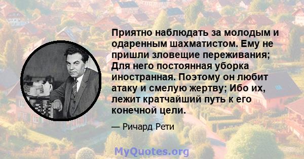 Приятно наблюдать за молодым и одаренным шахматистом. Ему не пришли зловещие переживания; Для него постоянная уборка иностранная. Поэтому он любит атаку и смелую жертву; Ибо их, лежит кратчайший путь к его конечной цели.