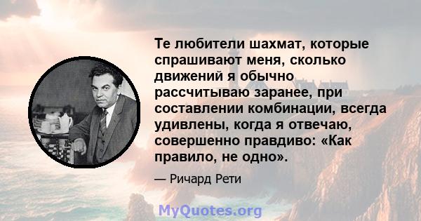 Те любители шахмат, которые спрашивают меня, сколько движений я обычно рассчитываю заранее, при составлении комбинации, всегда удивлены, когда я отвечаю, совершенно правдиво: «Как правило, не одно».