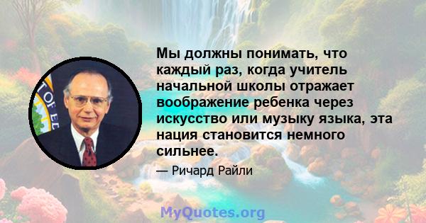 Мы должны понимать, что каждый раз, когда учитель начальной школы отражает воображение ребенка через искусство или музыку языка, эта нация становится немного сильнее.