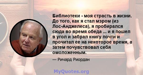 Библиотеки - моя страсть в жизни. До того, как я стал мэром (из Лос-Анджелеса), я пробирался сюда во время обеда ... и я пошел в угол и забрал книгу почти и прочитал ее на некоторое время, а затем почувствовал себя