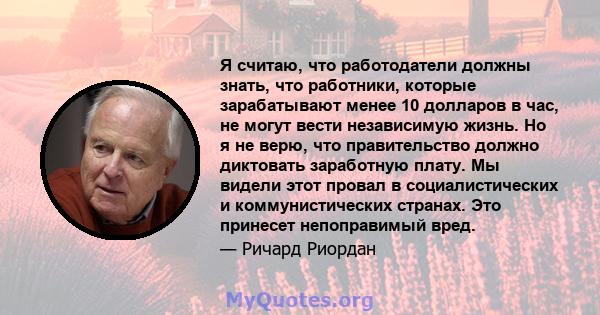 Я считаю, что работодатели должны знать, что работники, которые зарабатывают менее 10 долларов в час, не могут вести независимую жизнь. Но я не верю, что правительство должно диктовать заработную плату. Мы видели этот