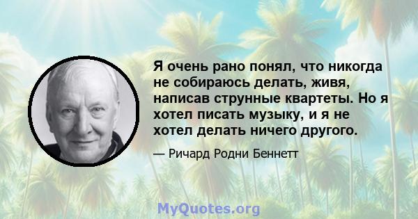 Я очень рано понял, что никогда не собираюсь делать, живя, написав струнные квартеты. Но я хотел писать музыку, и я не хотел делать ничего другого.