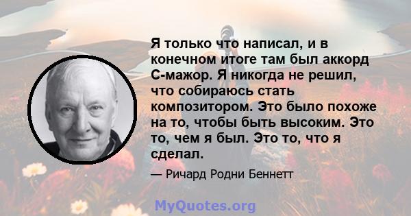 Я только что написал, и в конечном итоге там был аккорд C-мажор. Я никогда не решил, что собираюсь стать композитором. Это было похоже на то, чтобы быть высоким. Это то, чем я был. Это то, что я сделал.