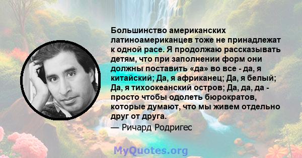 Большинство американских латиноамериканцев тоже не принадлежат к одной расе. Я продолжаю рассказывать детям, что при заполнении форм они должны поставить «да» во все - да, я китайский; Да, я африканец; Да, я белый; Да,