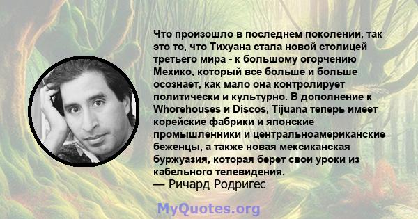 Что произошло в последнем поколении, так это то, что Тихуана стала новой столицей третьего мира - к большому огорчению Мехико, который все больше и больше осознает, как мало она контролирует политически и культурно. В