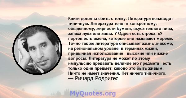 Книги должны сбить с толку. Литература ненавидит типичную. Литература течет к конкретному, обыденному, жирности бумаги, вкуса теплого пива, запаха лука или айвы. У Одрен есть строка: «У портов есть имена, которые они