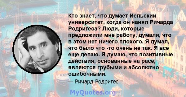 Кто знает, что думает Йельский университет, когда он нанял Ричарда Родригеса? Люди, которые предложили мне работу, думали, что в этом нет ничего плохого. Я думал, что было что -то очень не так. Я все еще делаю. Я думаю, 