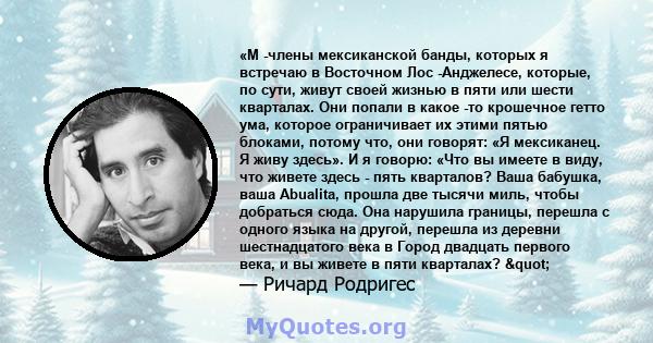 «М -члены мексиканской банды, которых я встречаю в Восточном Лос -Анджелесе, которые, по сути, живут своей жизнью в пяти или шести кварталах. Они попали в какое -то крошечное гетто ума, которое ограничивает их этими