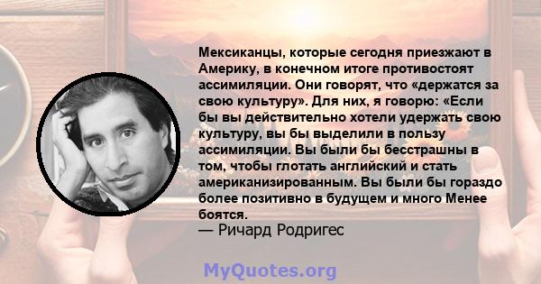 Мексиканцы, которые сегодня приезжают в Америку, в конечном итоге противостоят ассимиляции. Они говорят, что «держатся за свою культуру». Для них, я говорю: «Если бы вы действительно хотели удержать свою культуру, вы бы 