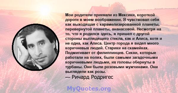 Мои родители приехали из Мексики, короткой дороги в моем воображении. Я чувствовал себя как выходящая с карамелизированной планеты, перевернутой планеты, ананасовой. Несмотря на то, что я родился здесь, я пришел с